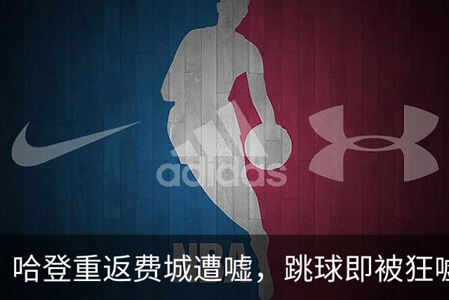 哈登重返费城遭嘘，跳球即被狂嘘首罚不中
